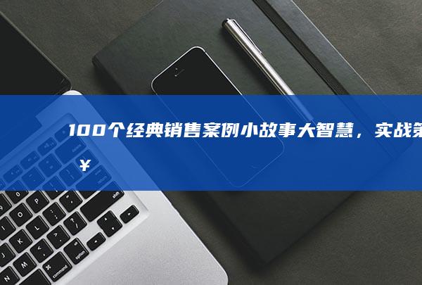 100个经典销售案例：小故事大智慧，实战策略与心得分享